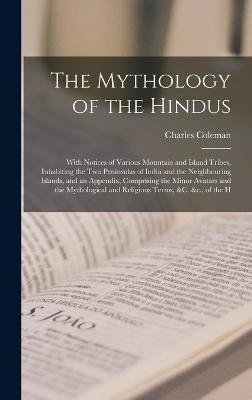 The Mythology of the Hindus: With Notices of Various Mountain and Island Tribes, Inhabiting the Two Peninsulas of India and the Neighbouring Islands, and an Appendix, Comprising the Minor Avatars and the Mythological and Religious Terms, &c. &c., of the H - Coleman, Charles