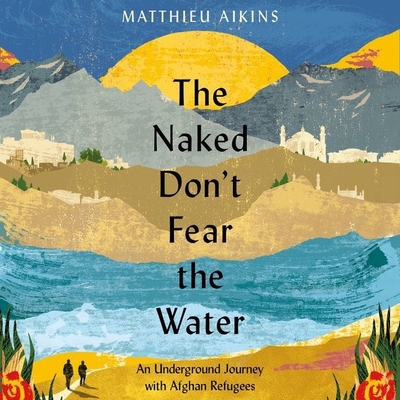 The Naked Don't Fear the Water: An Underground Journey with Afghan Refugees - Aikins, Matthieu, and Nikon, Nick (Read by)
