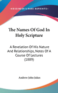 The Names Of God In Holy Scripture: A Revelation Of His Nature And Relationships, Notes Of A Course Of Lectures (1889)