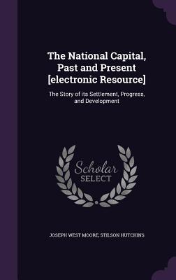 The National Capital, Past and Present [electronic Resource]: The Story of its Settlement, Progress, and Development - Moore, Joseph West, and Hutchins, Stilson