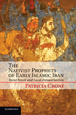 The Nativist Prophets of Early Islamic Iran: Rural Revolt and Local Zoroastrianism - Crone, Patricia
