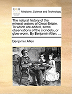 The Natural History of the Mineral-Waters of Great-Britain. to Which Are Added, Some Observations of the Cicindela, or Glow-Worm. by Benjamin Allen,