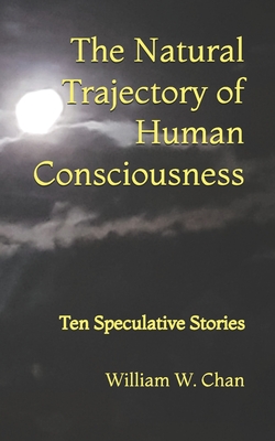 The Natural Trajectory of Human Consciousness: Ten Speculative Stories - Chan, William W