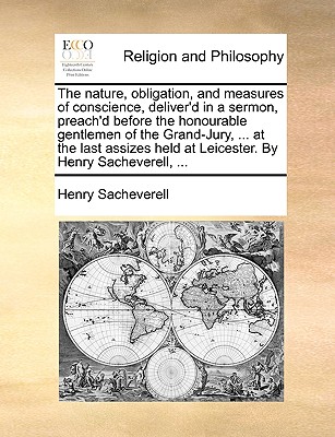 The Nature, Obligation, and Measures of Conscience, Deliver'd in a Sermon, Preach'd Before the Honourable Gentlemen of the Grand-Jury, ... at the Last Assizes Held at Leicester. by Henry Sacheverell, ... - Sacheverell, Henry