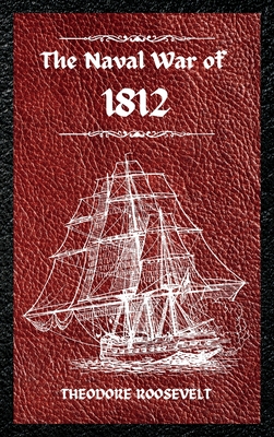 The Naval War of 1812 (Complete Edition): The history of the United States Navy during the last war with Great Britain, to which is appended an account of the battle of New Orleans - Roosevelt, Theodore