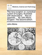 The Navy-Surgeon: Or, a Practical System of Surgery. Illustrated with Observations ... Also an Appendix, ... by John Atkins, Surgeon. the Second Edition