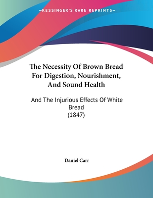 The Necessity of Brown Bread for Digestion, Nourishment, and Sound Health: And the Injurious Effects of White Bread (1847) - Carr, Daniel, MD