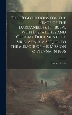 The Negotiations for the Peace of the Dardanelles, in 1808-9, With Dispatches and Official Documents, by Sir R. Adair, a Sequel to the Memoir of His Mission to Vienna in 1806 - Adair, Robert
