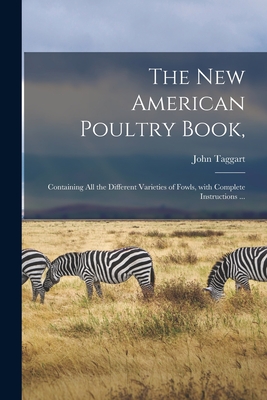 The New American Poultry Book,: Containing All the Different Varieties of Fowls, With Complete Instructions ... - Taggart, John