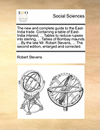 The New and Complete Guide to the East-India Trade. Containing a Table of East-India Interest, ... Tables to Reduce Rupees Into Sterling, ... Tables of Bombay Maunds ... by the Late Mr. Robert Stevens, ... the Second Edition, Enlarged and Corrected