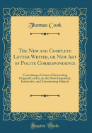 The New and Complete Letter Writer, or New Art of Polite Correspondence: Containing a Course of Interesting Original Letters, on the Most Important, Instructive, and Entertaining Subjects (Classic Reprint)