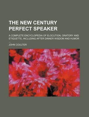 The New Century Perfect Speaker; A Complete Encyclopedia of Elocution, Oratory and Etiquette, Including After Dinner Wisdom and Humor - Coulter, John, M.D