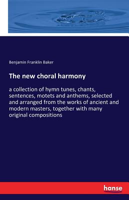 The new choral harmony: a collection of hymn tunes, chants, sentences, motets and anthems, selected and arranged from the works of ancient and modern masters, together with many original compositions - Baker, Benjamin Franklin