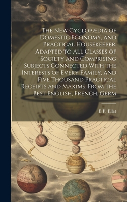 The new Cyclopdia of Domestic Economy, and Practical Housekeeper. Adapted to all Classes of Society and Comprising Subjects Connected With the Interests of Every Family, and Five Thousand Practical Receipts and Maxims. From the Best English, French, Germ - Ellet, E F 1818-1877