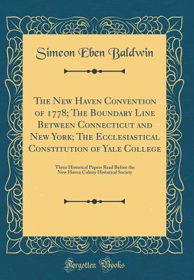 The New Haven Convention of 1778; The Boundary Line Between Connecticut and New York; The Ecclesiastical Constitution of Yale College: Three Historical Papers Read Before the New Haven Colony Historical Society (Classic Reprint) - Baldwin, Simeon Eben