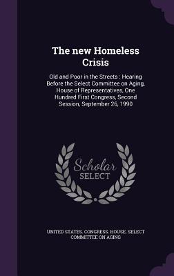 The new Homeless Crisis: Old and Poor in the Streets: Hearing Before the Select Committee on Aging, House of Representatives, One Hundred First Congress, Second Session, September 26, 1990 - United States Congress House Select C (Creator)