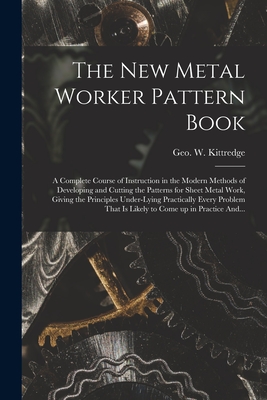 The New Metal Worker Pattern Book; a Complete Course of Instruction in the Modern Methods of Developing and Cutting the Patterns for Sheet Metal Work, Giving the Principles Under-lying Practically Every Problem That is Likely to Come up in Practice And... - Kittredge, Geo W (George Watson) B (Creator)
