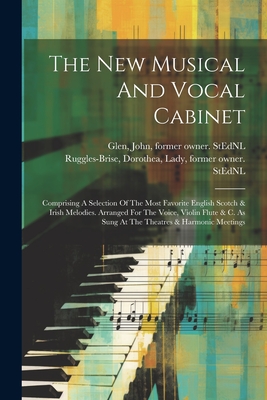 The New Musical And Vocal Cabinet: Comprising A Selection Of The Most Favorite English Scotch & Irish Melodies. Arranged For The Voice, Violin Flute & C. As Sung At The Theatres & Harmonic Meetings - Ruggles-Brise, Dorothea Lady (Creator), and Glen, John 1833-1904 Former Owner S (Creator)