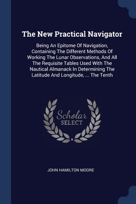 The New Practical Navigator: Being An Epitome Of Navigation, Containing The Different Methods Of Working The Lunar Observations, And All The Requisite Tables Used With The Nautical Almanack In Determining The Latitude And Longitude, ... The Tenth - Moore, John Hamilton