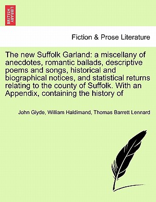 The New Suffolk Garland: A Miscellany of Anecdotes, Romantic Ballads, Descriptive Poems and Songs, Historical and Biographical Notices, and Statistical Returns Relating to the County of Suffolk. with an Appendix, Containing the History of - Glyde, John, Jr., and Haldimand, William, and Lennard, Thomas Barrett