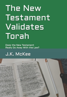 The New Testament Validates Torah: Does the New Testament Really Do Away With the Law? - McKee, J K