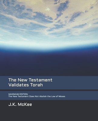 The New Testament Validates Torah MAXIMUM EDITION: The New Testament Does Not Abolish the Law of Moses - McKee, J K