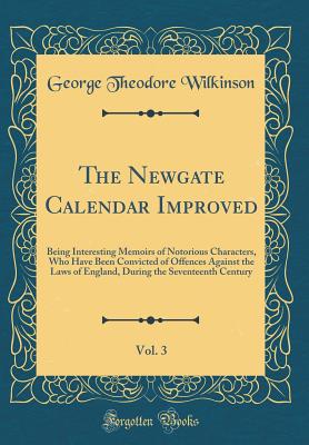 The Newgate Calendar Improved, Vol. 3: Being Interesting Memoirs of Notorious Characters, Who Have Been Convicted of Offences Against the Laws of England, During the Seventeenth Century (Classic Reprint) - Wilkinson, George Theodore