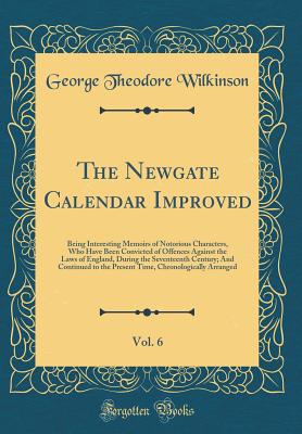 The Newgate Calendar Improved, Vol. 6: Being Interesting Memoirs of Notorious Characters, Who Have Been Convicted of Offences Against the Laws of England, During the Seventeenth Century; And Continued to the Present Time, Chronologically Arranged - Wilkinson, George Theodore