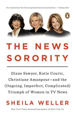 The News Sorority: Diane Sawyer, Katie Couric, Christiane Amanpour--And the (Ongoing, Imperfect, Complicated) Triumph of Women in TV News - Weller, Sheila