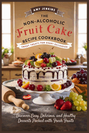 The Non-Alcoholic Fruit Cake Recipe Cookbook: Sweet Treats for Every Occasion - Discover Easy, Delicious, and Healthy Desserts Packed with Fresh Fruits