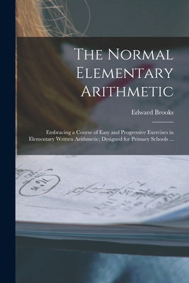 The Normal Elementary Arithmetic: Embracing a Course of Easy and Progressive Exercises in Elementary Written Arithmetic; Designed for Primary Schools ... - Brooks, Edward 1831-1912