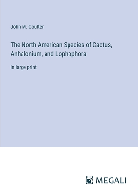 The North American Species of Cactus, Anhalonium, and Lophophora: in large print - Coulter, John M