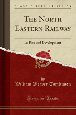 The North Eastern Railway: Its Rise and Development (Classic Reprint) - Tomlinson, William Weaver