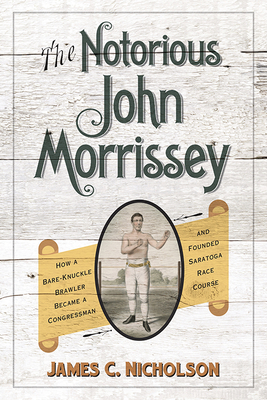 The Notorious John Morrissey: How a Bare-Knuckle Brawler Became a Congressman and Founded Saratoga Race Course - Nicholson, James C