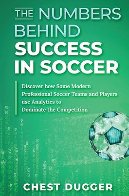 The Numbers Behind Success in Soccer: Discover how Some Modern Professional Soccer Teams and Players Use Analytics to Dominate the Competition - Dugger, Chest