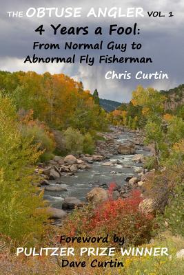 The Obtuse Angler - Volume 1: 4 Years a Fool: From Normal Guy to Abnormal Fly Fisherman - Curtin, Dave (Foreword by), and Curtin, Chris