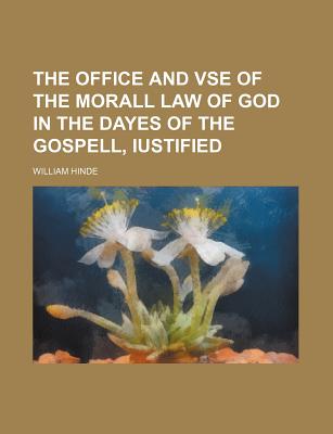 The Office and VSE of the Morall Law of God in the Dayes of the Gospell, Iustified - Hinde, William