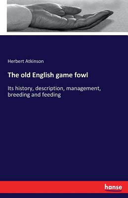The old English game fowl: Its history, description, management, breeding and feeding - Atkinson, Herbert