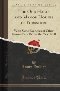 The Old Halls and Manor Houses of Yorkshire: With Some Examples of Other Houses Built Before the Year 1700 (Classic Reprint)