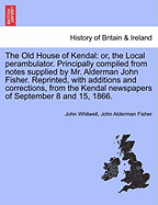 The Old House of Kendal: Or, the Local Perambulator. Principally Compiled from Notes Supplied by Mr. Alderman John Fisher. Reprinted, with Additions and Corrections, from the Kendal Newspapers of September 8 and 15, 1866.