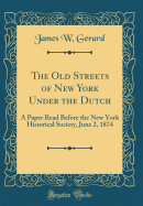 The Old Streets of New York Under the Dutch: A Paper Read Before the New York Historical Society, June 2, 1874 (Classic Reprint)