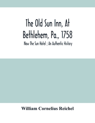 The Old Sun Inn, At Bethlehem, Pa., 1758: Now The Sun Hotel; An Authentic History - Cornelius Reichel, William