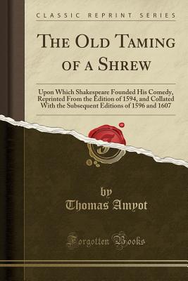 The Old Taming of a Shrew: Upon Which Shakespeare Founded His Comedy, Reprinted from the Edition of 1594, and Collated with the Subsequent Editions of 1596 and 1607 (Classic Reprint) - Amyot, Thomas