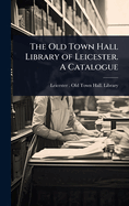 The Old Town Hall Library of Leicester. A Catalogue