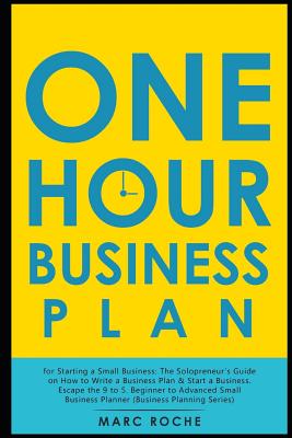 The One Hour Business Plan for Starting a Small Business: The Solopreneur's Guide on How to Write a Business Plan & Start a Business. Escape the 9 to 5. Beginner to Advanced Small Business Planner - Roche, Marc