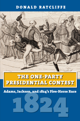 The One-Party Presidential Contest: Adams, Jackson, and 1824's Five-Horse Race - Ratcliffe, Donald
