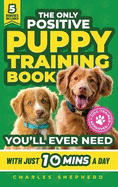 The Only Positive Puppy Training Book You'll Ever Need: A Complete Step-By-Step Guide to Potty Training, Housebreaking, Socializing, and Raising An Obedient and Happy Dog With Just 10 Minutes a Day