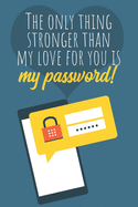 The only thing stronger than my love for you is my password!: Great Valentine's Day Gift ! Keep your website login credentials, software key, crypto currency wallet secure phrase, safe in one practical password organizer logbook.