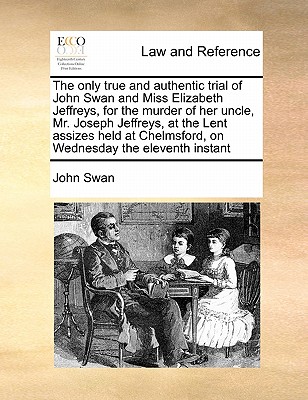 The Only True and Authentic Trial of John Swan and Miss Elizabeth Jeffreys, for the Murder of Her Uncle, Mr. Joseph Jeffreys, at the Lent Assizes Held at Chelmsford, on Wednesday the Eleventh Instant - Swan, John