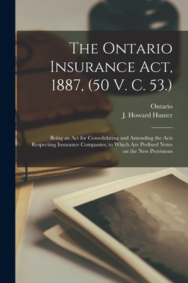 The Ontario Insurance Act, 1887, (50 V. C. 53.) [microform]: Being an Act for Consolidating and Amending the Acts Respecting Insurance Companies, to Which Are Prefixed Notes on the New Provisions - Ontario (Creator), and Hunter, J Howard (John Howard) 1839 (Creator)